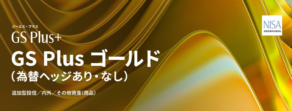 タイトル：GS Plus 第2弾「GS Plus ゴールド（為替ヘッジあり）／（為替ヘッジなし）」NISA対応で登場！
