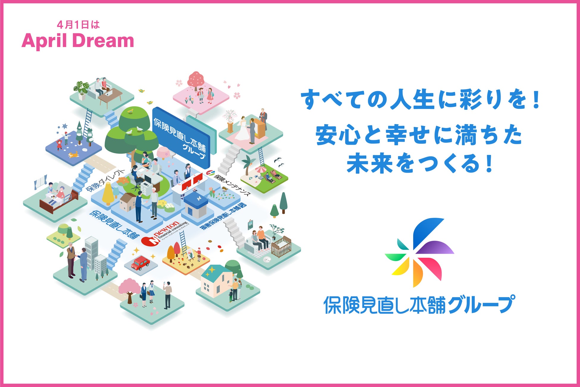 ＜April Dreamプロジェクト＞保険見直し本舗グループは、 誰しもが自由に人生を彩り、安心と幸せに満ちた未来の実現を目指します。